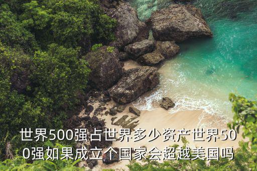 世界500強(qiáng)占世界多少資產(chǎn)世界500強(qiáng)如果成立個國家會超越美國嗎