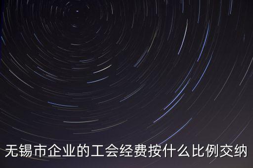 什么企業(yè)繳納工會經費，無錫市企業(yè)的工會經費按什么比例交納