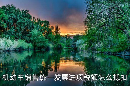 機(jī)動(dòng)車發(fā)票 如何抵扣，機(jī)動(dòng)車銷售統(tǒng)一發(fā)票怎么認(rèn)證抵扣